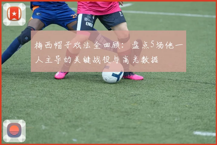 梅西帽子戏法全回顾：盘点5场他一人主导的关键战役与高光数据