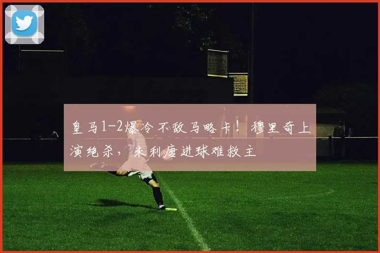 皇马1-2爆冷不敌马略卡！穆里奇上演绝杀，米利唐进球难救主