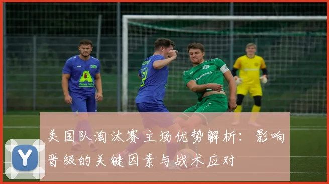 美国队淘汰赛主场优势解析：影响晋级的关键因素与战术应对