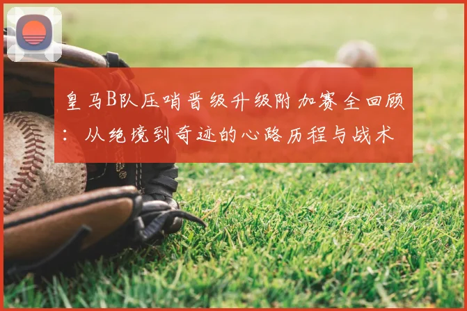 皇马B队压哨晋级升级附加赛全回顾：从绝境到奇迹的心路历程与战术解析