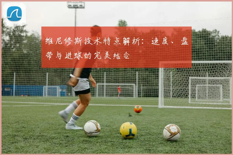 维尼修斯技术特点解析：速度、盘带与进球的完美结合