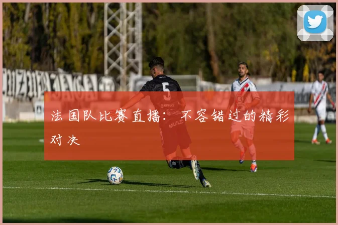 法国队比赛直播：不容错过的精彩对决