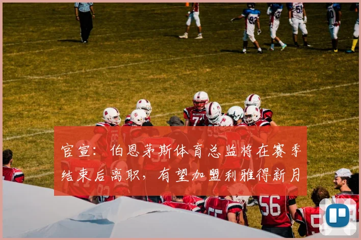 官宣:伯恩茅斯体育总监将在赛季结束后离职,有望加盟利雅得新月