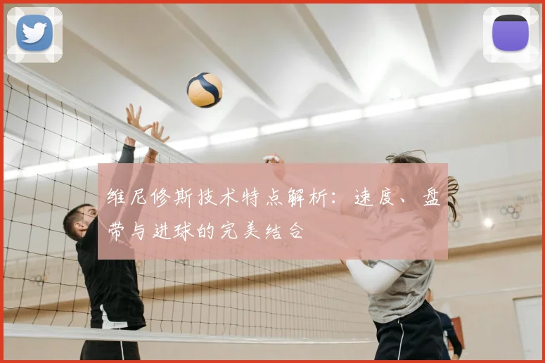 维尼修斯技术特点解析:速度、盘带与进球的完美结合