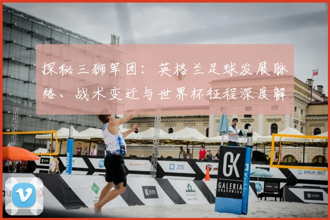 探秘三狮军团:英格兰足球发展脉络、战术变迁与世界杯征程深度解析