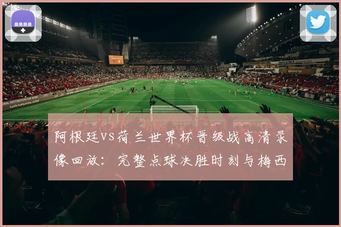 阿根廷vs荷兰世界杯晋级战高清录像回放：完整点球决胜时刻与梅西关键表现分析