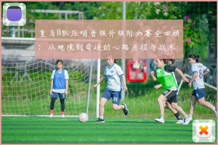 皇马B队压哨晋级升级附加赛全回顾：从绝境到奇迹的心路历程与战术解析