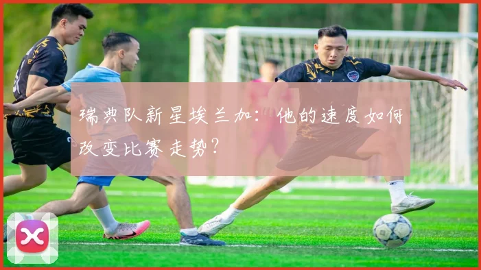 瑞典队新星埃兰加：他的速度如何改变比赛走势？